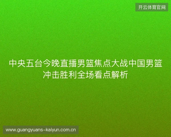 中央五台今晚直播男篮焦点大战中国男篮冲击胜利全场看点解析