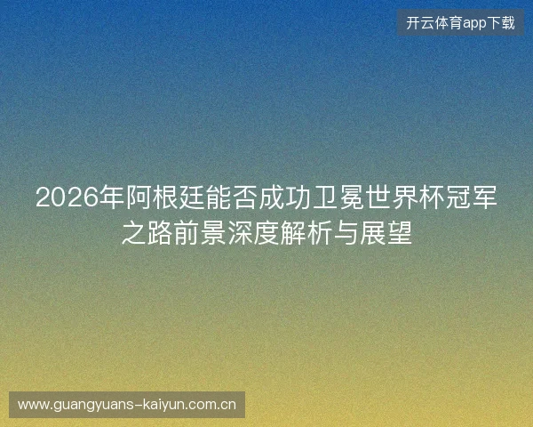 2026年阿根廷能否成功卫冕世界杯冠军之路前景深度解析与展望