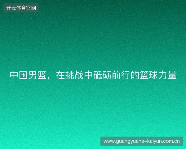 中国男篮,在挑战中砥砺前行的篮球力量 中国男篮,在挑战中砥砺前行的篮球力量